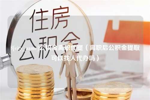 金华公积金离职代提（离职后公积金提取可以找人代办吗）